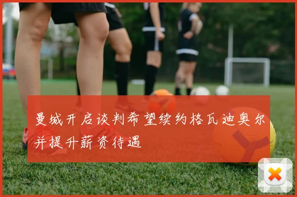 曼城开启谈判希望续约格瓦迪奥尔并提升薪资待遇