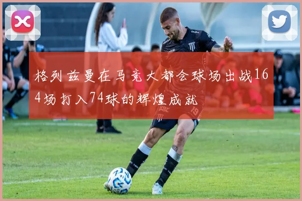 格列兹曼在马竞大都会球场出战164场打入74球的辉煌成就