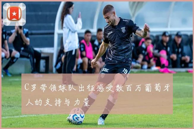 C罗带领球队出征感受数百万葡萄牙人的支持与力量