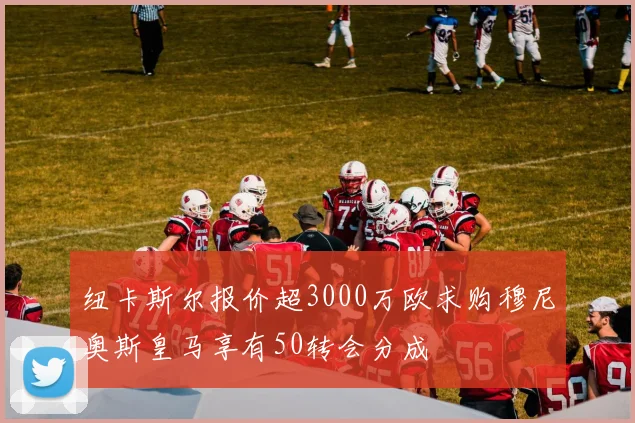 纽卡斯尔报价超3000万欧求购穆尼奥斯皇马享有50转会分成