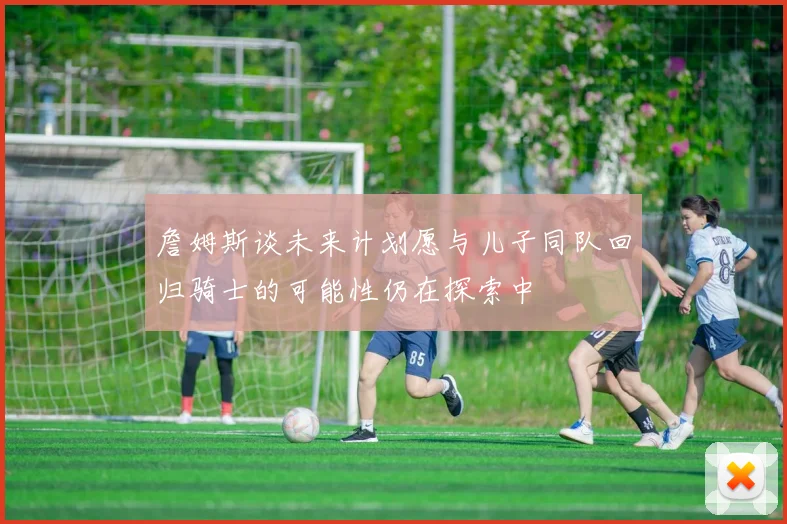 詹姆斯谈未来计划愿与儿子同队回归骑士的可能性仍在探索中