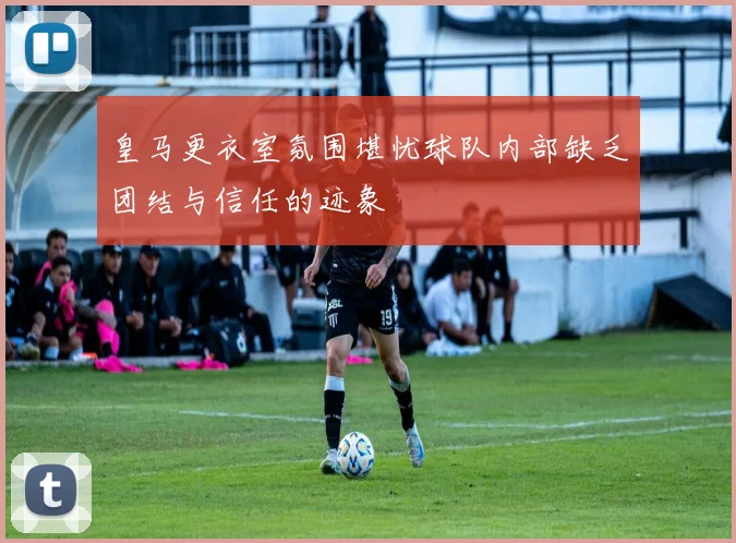 皇马更衣室氛围堪忧球队内部缺乏团结与信任的迹象