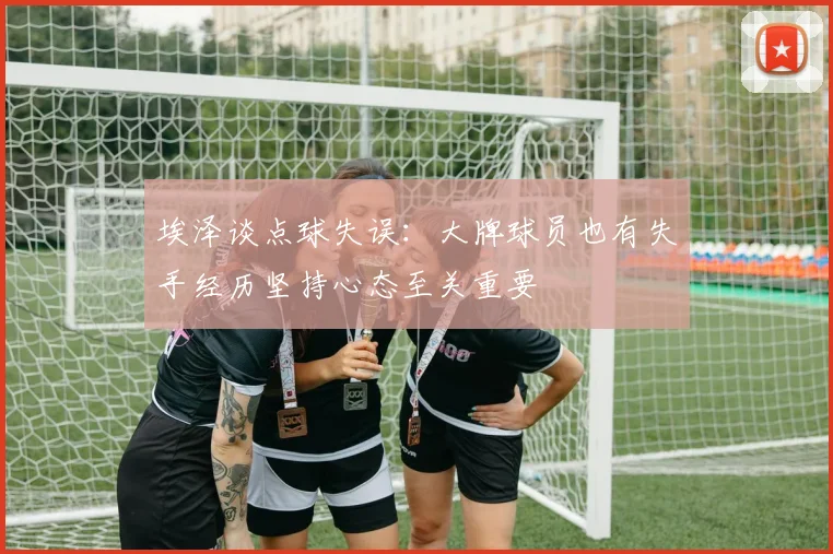 埃泽谈点球失误：大牌球员也有失手经历坚持心态至关重要