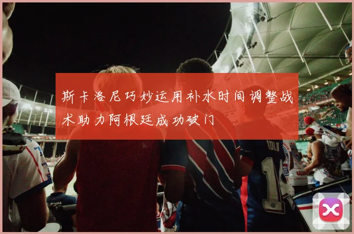 斯卡洛尼巧妙运用补水时间调整战术助力阿根廷成功破门