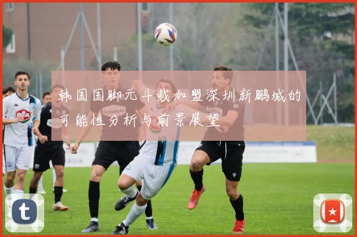 韩国国脚元斗载加盟深圳新鹏城的可能性分析与前景展望