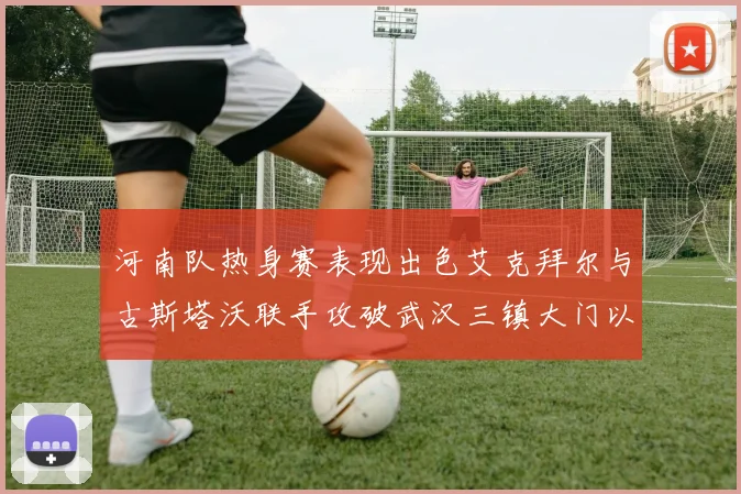 河南队热身赛表现出色艾克拜尔与古斯塔沃联手攻破武汉三镇大门以2-0获胜