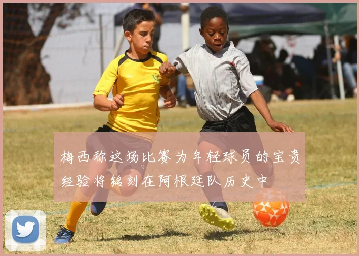 梅西称这场比赛为年轻球员的宝贵经验将铭刻在阿根廷队历史中
